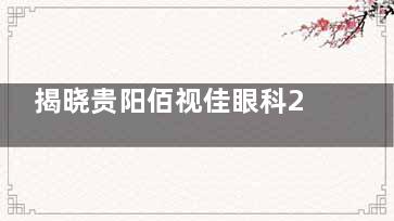 揭晓贵阳佰视佳眼科2025收费价目表：近视|斜视|白内障|OK镜|青光眼费用参考